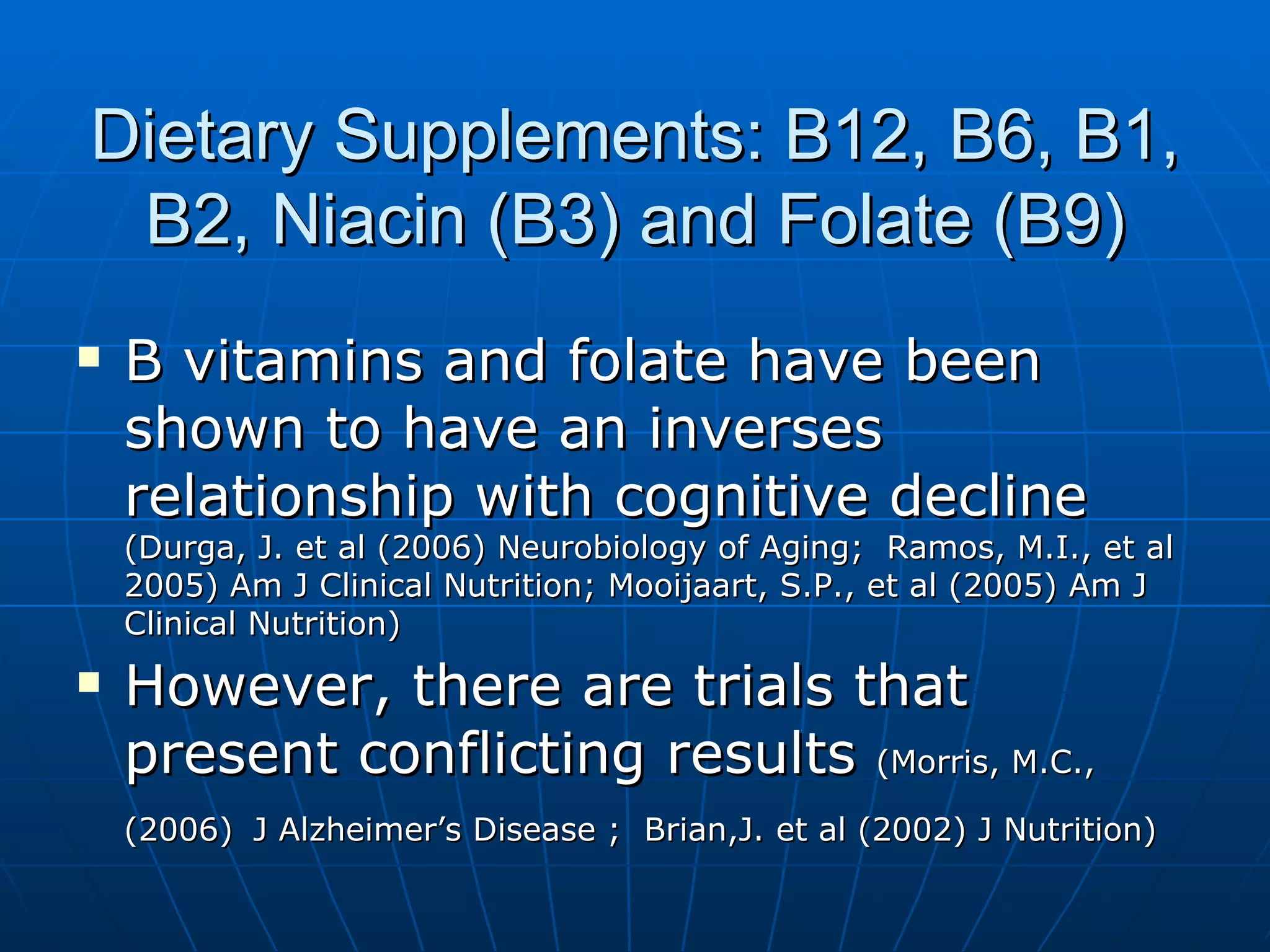 Dietary Supplements: B12, B6, B1, B2, Niacin (B3) and Folate (B9) B vitamins and folate have been shown to have an inverses relationship with cognitive decline  (Durga, J. et al (2006) Neurobiology of Aging;  Ramos, M.I., et al 2005) Am J Clinical Nutrition; Mooijaart, S.P., et al (2005) Am J Clinical Nutrition) However, there are trials that present conflicting results  (Morris, M.C., (2006)   J Alzheimer’s Disease ;  Brian,J. et al (2002) J Nutrition) 
