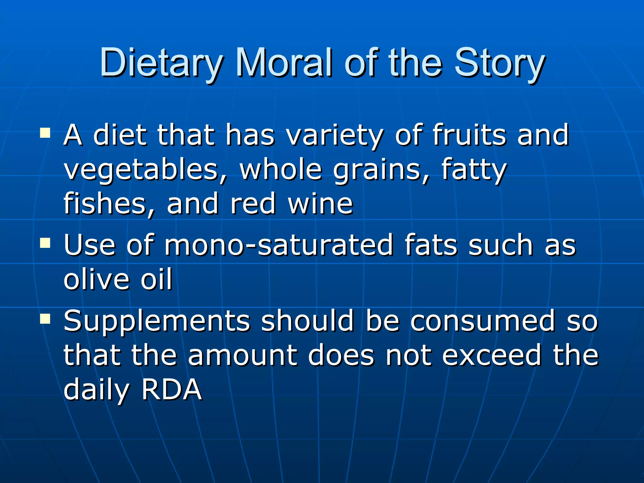 Dietary Moral of the Story A diet that has variety of fruits and vegetables, whole grains, fatty fishes, and red wine Use of mono-saturated fats such as olive oil Supplements should be consumed so that the amount does not exceed the daily RDA 