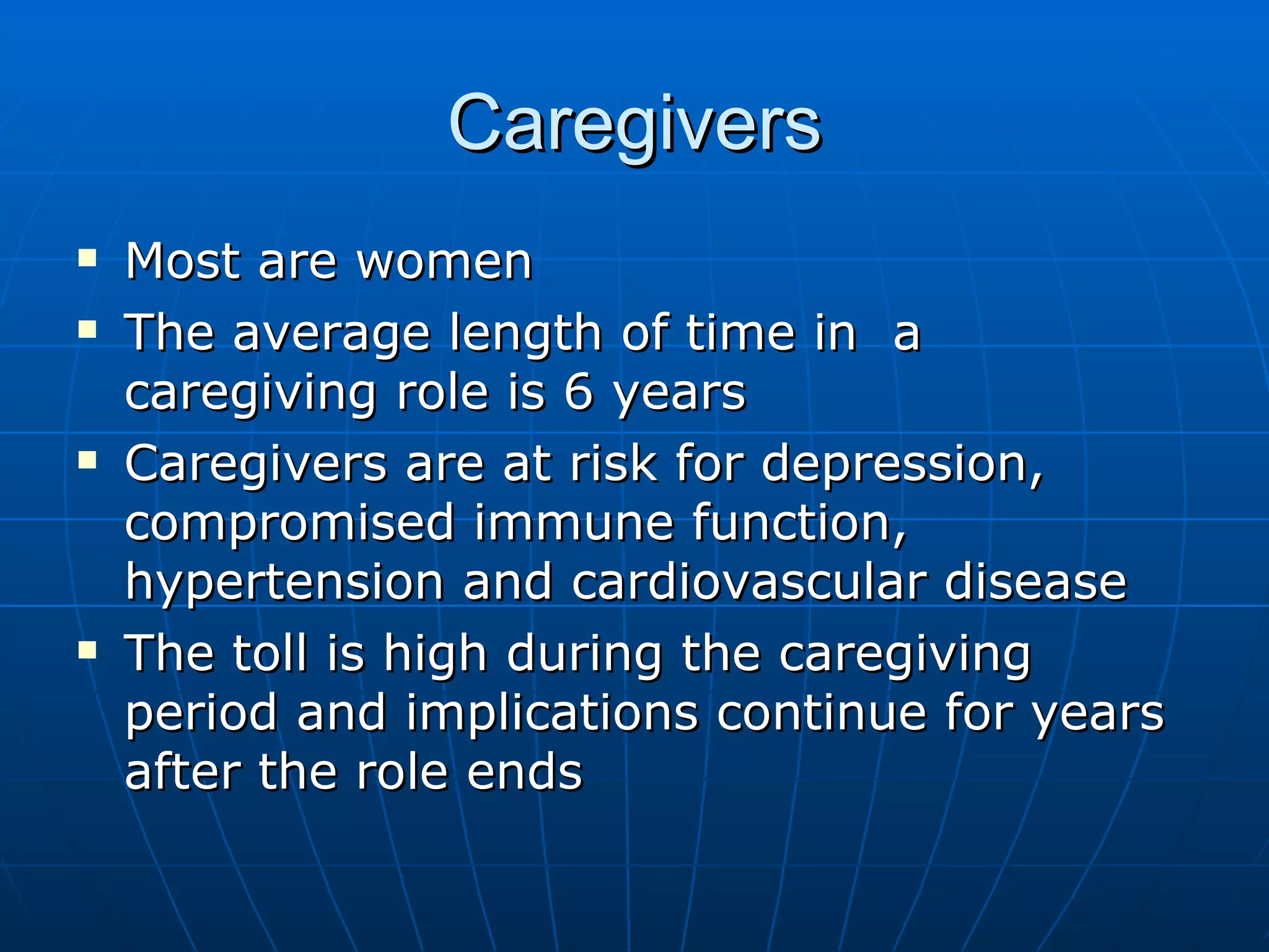 Caregivers Most are women The average length of time in  a caregiving role is 6 years Caregivers are at risk for depression, compromised immune function, hypertension and cardiovascular disease The toll is high during the caregiving period and implications continue for years after the role ends 