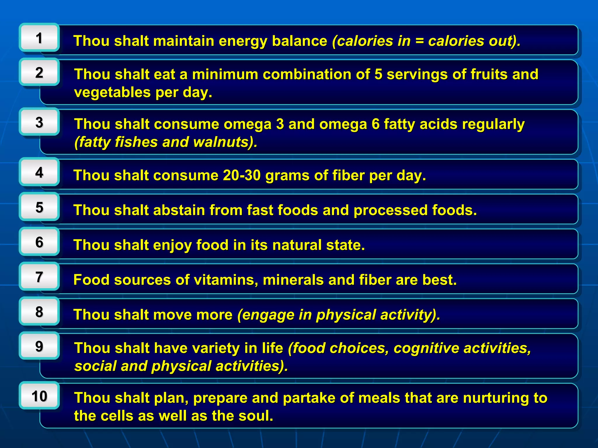 Thou shalt maintain energy balance  (calories in = calories out). 1 Thou shalt eat a minimum combination of 5 servings of fruits and vegetables per day. 2 Thou shalt consume omega 3 and omega 6 fatty acids regularly  (fatty fishes and walnuts). 3 Thou shalt consume 20-30 grams of fiber per day. 4 Thou shalt abstain from fast foods and processed foods. 5 Thou shalt enjoy food in its natural state. 6 Food sources of vitamins, minerals and fiber are best. 7 Thou shalt move more  (engage in physical activity). 8 Thou shalt have variety in life  (food choices, cognitive activities, social and physical activities). 9 Thou shalt plan, prepare and partake of meals that are nurturing to the cells as well as the soul. 10 
