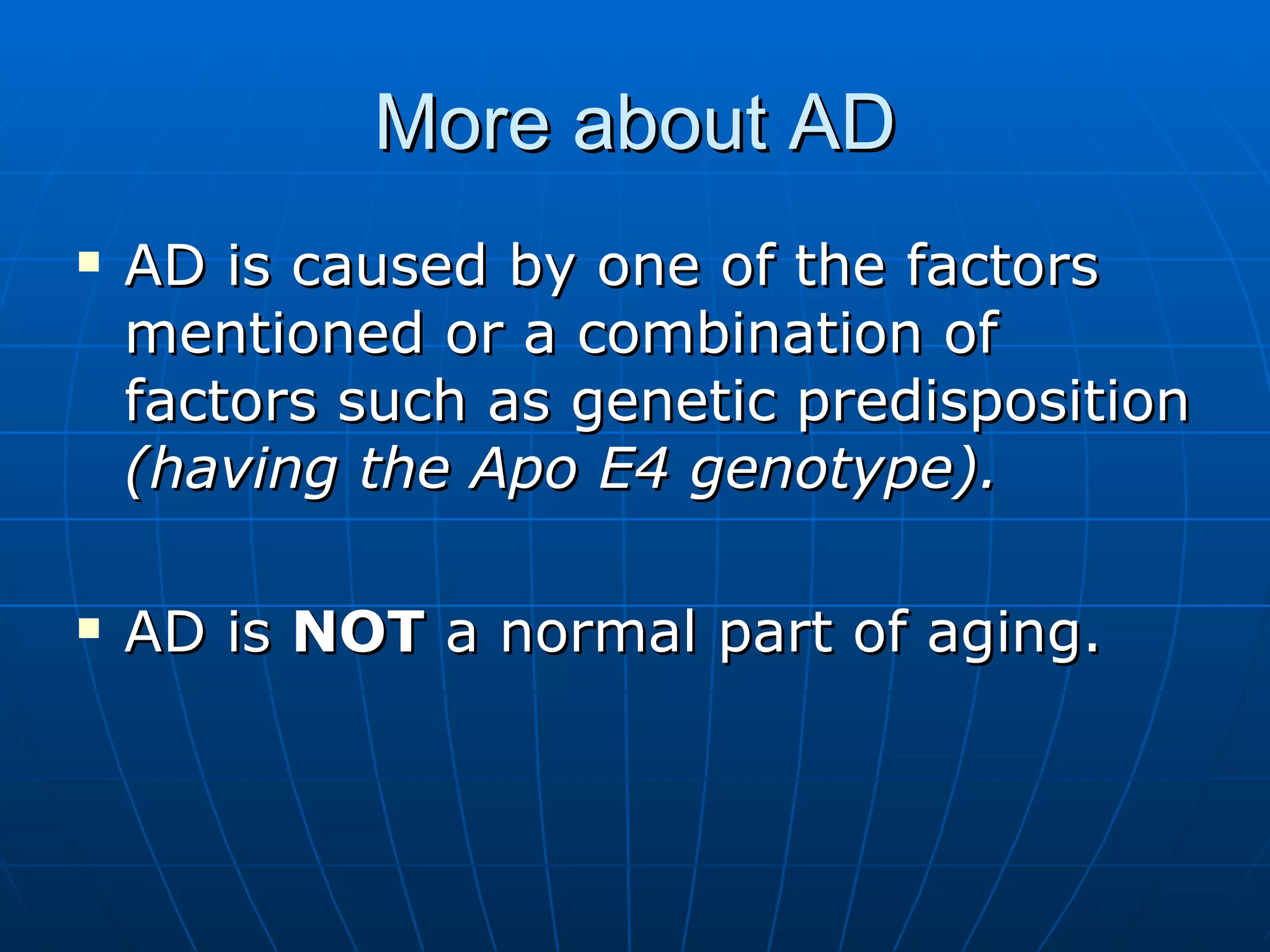 More about AD AD is caused by one of the factors mentioned or a combination of factors such as genetic predisposition  (having the Apo E4 genotype). AD is  NOT  a normal part of aging. 