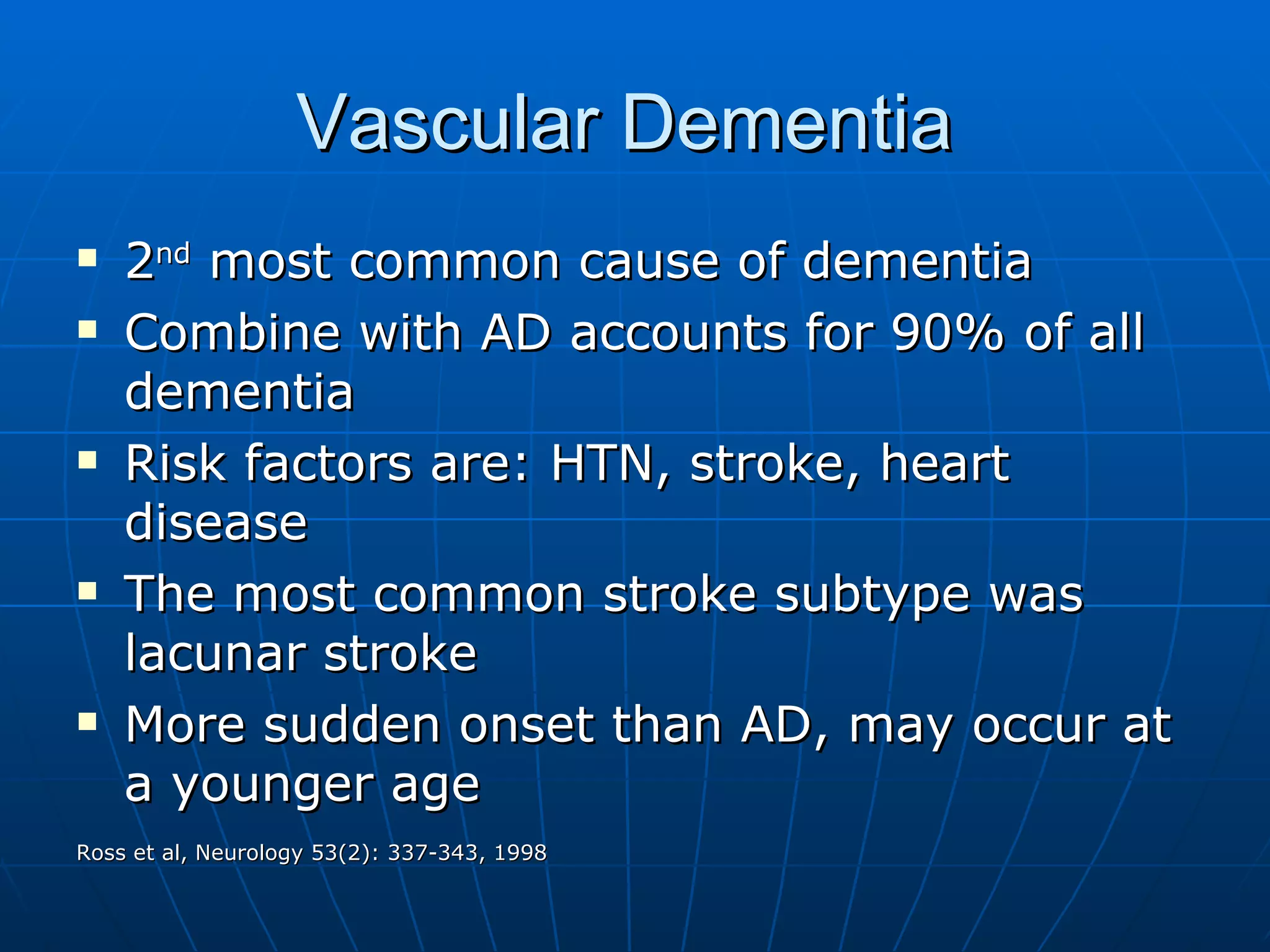 Vascular Dementia  2 nd  most common cause of dementia  Combine with AD accounts for 90% of all dementia  Risk factors are: HTN, stroke, heart disease The most common stroke subtype was lacunar stroke  More sudden onset than AD, may occur at a younger age Ross et al, Neurology 53(2): 337-343, 1998 