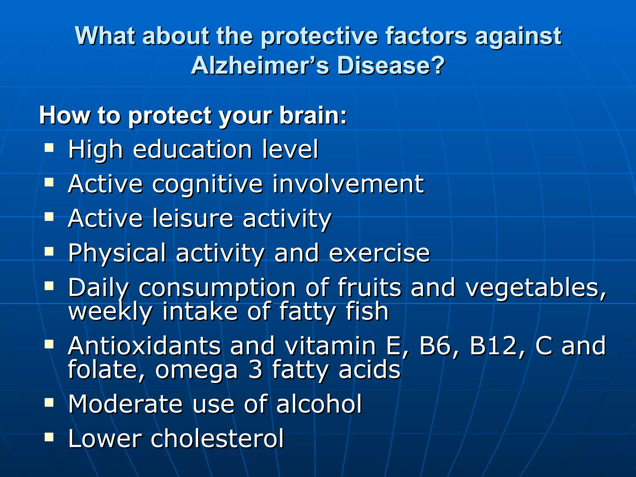 What about the protective factors against Alzheimer’s Disease? High education level  Active cognitive involvement  Active leisure activity  Physical activity and exercise  Daily consumption of fruits and vegetables, weekly intake of fatty fish Antioxidants and vitamin E, B6, B12, C and folate, omega 3 fatty acids  Moderate use of alcohol Lower cholesterol  How to protect your brain: 