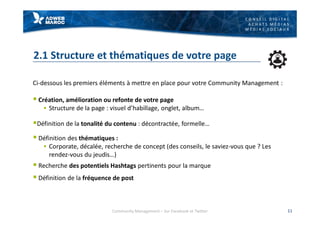 C O N S E I L D I G I T A L
A C H A T S M É D I A S
M É D I A S S O C I A U X
2.1 Structure et thématiques de votre page
Ci-dessous les premiers éléments à mettre en place pour votre Community Management :
§ Création, amélioration ou refonte de votre page
§ Structure de la page : visuel d’habillage, onglet, album…
§Définition de la tonalité du contenu : décontractée, formelle…
§ Définition des thématiques :
§ Corporate, décalée, recherche de concept (des conseils, le saviez-vous que ? Les
rendez-vous du jeudis…)
§ Recherche des potentiels Hashtags pertinents pour la marque
§ Définition de la fréquence de post
Community Management – Sur Facebook et Twitter 11
 