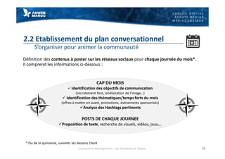 C O N S E I L D I G I T A L
A C H A T S M É D I A S
M É D I A S S O C I A U X
2.2 Etablissement du plan conversationnel
S’organiser pour animer la communauté
Définition des contenus à poster sur les réseaux sociaux pour chaque journée du mois*.
Il comprend les informations ci-dessous :
12
CAP DU MOIS
ü Identification des objectifs de communication
(recrutement fans, amélioration de l’image…)
ü Identification des thématiques/temps forts du mois
(offres à mettre en avant, promotions, événements sponsorisés)
üAnalyse des Hashtags pertinents
POSTS DE CHAQUE JOURNEE
üProposition de texte, recherche de visuels, vidéos, jeux,…
* Ou de la quinzaine, suivants les besoins client
Community Management – Sur Facebook et Twitter
 