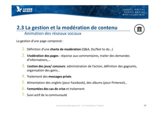 C O N S E I L D I G I T A L
A C H A T S M É D I A S
M É D I A S S O C I A U X
2.3 La gestion et la modération de contenu
Animation des réseaux sociaux
La gestion d’une page comprend :
1. Définition d’une charte de modération (Q&A, Do/Not to do…)
2. Modération des pages : réponse aux commentaires, traiter des demandes
d’informations,…
3. Gestion des jeux/ concours: administration de l’action, définition des gagnants,
organisation des gains…
4. Traitement des messages privés
5. Alimentation des onglets (pour Facebook), des albums (pour Pinterest)…
6. Remontées des cas de crise et traitement
7. Suivi actif de la communauté
13Community Management – Sur Facebook et Twitter
 
