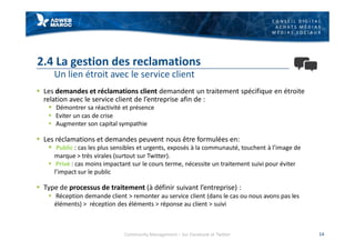 C O N S E I L D I G I T A L
A C H A T S M É D I A S
M É D I A S S O C I A U X
2.4 La gestion des reclamations
Un lien étroit avec le service client
§ Les demandes et réclamations client demandent un traitement spécifique en étroite
relation avec le service client de l’entreprise afin de :
§ Démontrer sa réactivité et présence
§ Eviter un cas de crise
§ Augmenter son capital sympathie
§ Les réclamations et demandes peuvent nous être formulées en:
§ Public : cas les plus sensibles et urgents, exposés à la communauté, touchent à l’image de
marque > très virales (surtout sur Twitter).
§ Privé : cas moins impactant sur le cours terme, nécessite un traitement suivi pour éviter
l’impact sur le public
§ Type de processus de traitement (à définir suivant l’entreprise) :
§ Réception demande client > remonter au service client (dans le cas ou nous avons pas les
éléments) > réception des éléments > réponse au client > suivi
14Community Management – Sur Facebook et Twitter
 