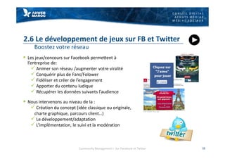 C O N S E I L D I G I T A L
A C H A T S M É D I A S
M É D I A S S O C I A U X
2.6 Le développement de jeux sur FB et Twitter
Boostez votre réseau
§ Les jeux/concours sur Facebook permettent à
l’entreprise de:
ü Animer son réseau /augmenter votre viralité
ü Conquérir plus de Fans/Folower
ü Fidéliser et créer de l’engagement
ü Apporter du contenu ludique
ü Récupérer les données suivants l’audience
§ Nous intervenons au niveau de la :
ü Création du concept (idée classique ou originale,
charte graphique, parcours client…)
ü Le développement/adaptation
ü L’implémentation, le suivi et la modération
16Community Management – Sur Facebook et Twitter
 