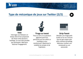 C O N S E I L D I G I T A L
A C H A T S M É D I A S
M É D I A S S O C I A U X
Type de mécanique de jeux sur Twitter (2/2)
18
Vote
Interrogez vos followers en
temps-réel en leur proposant
de choisir entre plusieurs
hashtags. Un seul vote possible
par participant. Idéal pour
favoriser l’engagement.
Tirage au tweet
Tirez au sort un ou plusieurs
gagnants parmi les
personnes qui ont utilisé un
hashtag en vous
mentionnant. Maximisez la
visibilité du compte et de
l'opération.
Strip-Tweet
Dévoilez une image petit
à petit au fur et à mesure
que les gens tweet avec
votre mention & hashtag.
Idéal pour viraliser une
nouveauté ou une
exclusivité.
Community Management – Sur Facebook et Twitter
 