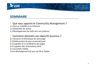 C O N S E I L D I G I T A L
A C H A T S M É D I A S
M É D I A S S O C I A U X
SOMMAIRE
1. Que vous apporte le Community Management ?
1.1 Gain en visibilité et en influence
1.2 Génération de ventes
1.3 Développement de trafic vers vos contenus
2. Comment atteindre vos objectifs business ?
2.1 Structure et thématique de votre page
2.2 Etablissement du plan conversationnel
2.3 La gestion et la modération des pages
2.4 La gestion des réclamations client
2.5 Les achats médias
2.6 Le développement de jeux sur FB et Twitter
2
 