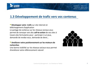 C O N S E I L D I G I T A L
A C H A T S M É D I A S
M É D I A S S O C I A U X
1.3 Développement de trafic vers vos contenus
§ Développer votre trafic sur site internet et
téléchargement d’application
Le partage de contenus sur les réseaux sociaux vous
permet de renvoyer vers des call-to-action de vos sites à
travers des formulaires pour : participer à un jeux,
demande de rendez-vous, demande de devis…
§ Améliorer votre positionnement sur les moteurs de
recherches
Une bonne visibilité sur les réseaux sociaux vous permet
d’améliorer votre référencement naturel
Community Management – Sur Facebook et Twitter 7
 