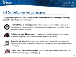 C O N S E I L D I G I T A L
A C H A T S M É D I A S
M É D I A S S O C I A U X
1.4 Optimisation des campagnes
Selon le KPI de la campagne : déclenchement d’un merit pixel à l’event choisi et
optimisation des performances via l’algorithme Brain suivant le KPI désiré (clic, taux de
complétion à 100%, visibilité)
Exclusion de pool d’internautes : exclusion d’un pool d’internautes ayant eu une
intéraction «négative» avec la création (mute, fermeture de la vidéo...)
Reporting par domaine : reporting des performances par domaine permettant de
concentrer la diffusion sur les inventaires les plus performants et/ou supprimer les moins
performants
Exclusion de l’inventaire non-voulu : exclusion des emplacements semblables à de
l’in-banner (taille du player, click-to-play…)
La programmatique vidéo offre une multitude d’optimisation des campagnes en temps
réelle afin d’améliorer les performances
10
 
