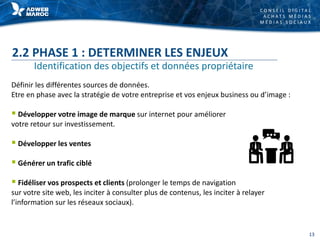 C O N S E I L D I G I T A L
A C H A T S M É D I A S
M É D I A S S O C I A U X
2.2 PHASE 1 : DETERMINER LES ENJEUX
Définir les différentes sources de données.
Etre en phase avec la stratégie de votre entreprise et vos enjeux business ou d’image :
 Développer votre image de marque sur internet pour améliorer
votre retour sur investissement.
 Développer les ventes
 Générer un trafic ciblé
 Fidéliser vos prospects et clients (prolonger le temps de navigation
sur votre site web, les inciter à consulter plus de contenus, les inciter à relayer
l’information sur les réseaux sociaux).
Identification des objectifs et données propriétaire
13
 