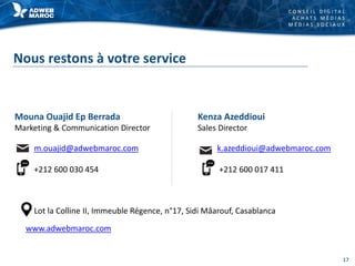 C O N S E I L D I G I T A L
A C H A T S M É D I A S
M É D I A S S O C I A U X
Nous restons à votre service
Mouna Ouajid Ep Berrada
Marketing & Communication Director
Lot la Colline II, Immeuble Régence, n°17, Sidi Mâarouf, Casablanca
www.adwebmaroc.com
m.ouajid@adwebmaroc.com
+212 600 030 454
Kenza Azeddioui
Sales Director
k.azeddioui@adwebmaroc.com
+212 600 017 411
17
 