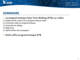 C O N S E I L D I G I T A L
A C H A T S M É D I A S
M É D I A S S O C I A U X
SOMMAIRE
1. La programmatique Real Time Bidding (RTB) sur vidéo
1.1 Opportunités unique de la programmatique vidéo
1.2 Inventaire vidéo en programmatique
1.3 Capacités de ciblage
1.4 Reporting
1.5 Optimisation des campagnes
2. Notre offre programmatique RTB
2
 