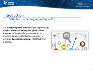 C O N S E I L D I G I T A L
A C H A T S M É D I A S
M É D I A S S O C I A U X
Introduction
Définition de la programmatique RTB
 L’achat programmatique désigne le processus
d’achat automatisé d’espaces publicitaires
Internet sur les plateformes de ventes et
d’achats d’espaces (Ad Exchanges) selon le
principe d’enchères en temps réel (Real Time
Bidding).
5
 