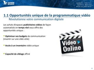 C O N S E I L D I G I T A L
A C H A T S M É D I A S
M É D I A S S O C I A U X
1.1 Opportunités unique de la programmatique vidéo
Révolutionne votre communication digitale
Les achats d’espaces publicitaires vidéos de façon
automatisés en temps réel vous offre des
opportunités unique :
 Optimiser vos budgets de communication
(invertir sur une cible utile)
 Accès à un inventaire vidéo unique
 Capacité de ciblage affiné
6
 