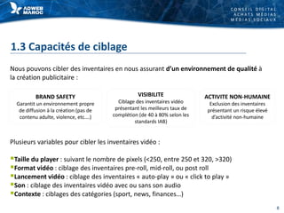 C O N S E I L D I G I T A L
A C H A T S M É D I A S
M É D I A S S O C I A U X
1.3 Capacités de ciblage
Nous pouvons cibler des inventaires en nous assurant d’un environnement de qualité à
la création publicitaire :
BRAND SAFETY
Garantit un environnement propre
de diffusion à la création (pas de
contenu adulte, violence, etc.…)
VISIBILITE
Ciblage des inventaires vidéo
présentant les meilleurs taux de
complétion (de 40 à 80% selon les
standards IAB)
ACTIVITE NON-HUMAINE
Exclusion des inventaires
présentant un risque élevé
d’activité non-humaine
Plusieurs variables pour cibler les inventaires vidéo :
Taille du player : suivant le nombre de pixels (<250, entre 250 et 320, >320)
Format vidéo : ciblage des inventaires pre-roll, mid-roll, ou post roll
Lancement vidéo : ciblage des inventaires « auto-play » ou « click to play »
Son : ciblage des inventaires vidéo avec ou sans son audio
Contexte : ciblages des catégories (sport, news, finances…)
8
 