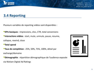 C O N S E I L D I G I T A L
A C H A T S M É D I A S
M É D I A S S O C I A U X
3.4 Reporting
Plusieurs variables de reporting vidéos sont disponibles :
KPIs basiques : impressions, clics, CTR, total conversions
Interactions vidéos : start, mute, unmute, pause, resume,
collapse, rewind, close
Total spend
Taux de complétion : 25%, 50%, 75%, 100%, détail par
exchange/domaine
Démographie : répartition démographique de l'audience exposée
via Nielsen Digital Ad Ratings
9
 
