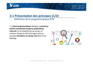 C O N S E I L D I G I T A L
A C H A T S M É D I A S
M É D I A S S O C I A U X
2.1 Présentation des principes (1/2)
Définition de la programmatique RTB
§ L’achat programmatique désigne le processus
d’achat automatisé d’espaces publicitaires
Internet sur les plateformes de ventes et
d’achats d’espaces (Ad Exchanges) selon le
principe d’enchères en temps réel (Real Time
Bidding).
Achats médias programmatique - le Real Time Bidding ou RTB
 
