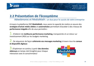 C O N S E I L D I G I T A L
A C H A T S M É D I A S
M É D I A S S O C I A U X
2.2 Présentation de l’écosystème
Adwebmaroc et MediaMath : un duo pour le succès de votre entreprise
A travers la plateforme DSP MediaMath, nous avons la capacité de mettre en œuvre des
stratégies d’achat média ciblées et automatisées permettant d’accéder à des niveaux de
performance inégalés afin de vous permettre :
1.D’obtenir de meilleures performance marketing, transparente et un retour sur
investissement (ROI) sur les budgets marketing.
2.De séquencer de façon cohérente vos messages marketing à travers tous les canaux
et dispositifs digitaux
3.D’optimiser en continu à partir des données
obtenues en temps réel (Insights) pour chaque
interaction avec le consommateur
18Achats médias programmatique - le Real Time Bidding ou RTB
 