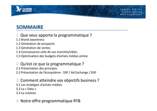 C O N S E I L D I G I T A L
A C H A T S M É D I A S
M É D I A S S O C I A U X
SOMMAIRE
1. Que vous apporte la programmatique ?
1.1 Brand awareness
1.2 Génération de prospects
1.3 Génération de ventes
1.4 Connaissance utile de vos marchés/cibles
1.5 Optimisation des budgets d’achats médias online
2. Qu’est ce que la programmatique ?
2.1 Présentation des principes
2.2 Présentation de l’écosystème : SSP / Ad Exchange / DSP
3. Comment atteindre vos objectifs business ?
3.1 Les stratégies d’achats médias
3.2 La « Data »
3.3 La création
4. Notre offre programmatique RTB
 