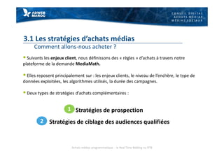 C O N S E I L D I G I T A L
A C H A T S M É D I A S
M É D I A S S O C I A U X
3.1 Les stratégies d’achats médias
Comment allons-nous acheter ?
§ Suivants les enjeux client, nous définissons des « règles » d’achats à travers notre
plateforme de la demande MediaMath.
§ Elles reposent principalement sur : les enjeux clients, le niveau de l’enchère, le type de
données exploitées, les algorithmes utilisés, la durée des campagnes.
§ Deux types de stratégies d’achats complémentaires :
Stratégies de prospection
Stratégies de ciblage des audiences qualifiées
1
2
Achats médias programmatique - le Real Time Bidding ou RTB
 