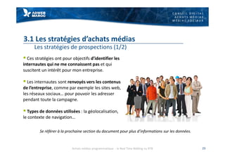 C O N S E I L D I G I T A L
A C H A T S M É D I A S
M É D I A S S O C I A U X
3.1 Les stratégies d’achats médias
Les stratégies de prospections (1/2)
§ Ces stratégies ont pour objectifs d’identifier les
internautes qui ne me connaissent pas et qui
suscitent un intérêt pour mon entreprise.
§ Les internautes sont renvoyés vers les contenus
de l’entreprise, comme par exemple les sites web,
les réseaux sociaux… pour pouvoir les adresser
pendant toute la campagne.
§ Types de données utilisées : la géolocalisation,
le contexte de navigation…
23
Se référer à la prochaine section du document pour plus d’informations sur les données.
Achats médias programmatique - le Real Time Bidding ou RTB
 
