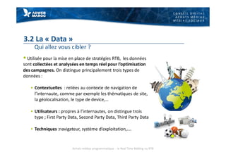 C O N S E I L D I G I T A L
A C H A T S M É D I A S
M É D I A S S O C I A U X
3.2 La « Data »
Qui allez vous cibler ?
§ Utilisée pour la mise en place de stratégies RTB, les données
sont collectées et analysées en temps réel pour l’optimisation
des campagnes. On distingue principalement trois types de
données :
§ Contextuelles : reliées au contexte de navigation de
l’internaute, comme par exemple les thématiques de site,
la géolocalisation, le type de device,…
§ Utilisateurs : propres à l’internautes, on distingue trois
type ; First Party Data, Second Party Data, Third Party Data
§ Techniques :navigateur, système d’exploitation,.…
Achats médias programmatique - le Real Time Bidding ou RTB
 