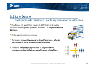 C O N S E I L D I G I T A L
A C H A T S M É D I A S
M É D I A S S O C I A U X
3.2 La « Data »
Qualification de l’audience : par la segmentation des données
§ L’audience est qualifiée à travers la définition de groupes
d’individus homogènes que nous appelons : la segmentation de
données.
§ Cette segmentation permet de :
§ Construire des politiques marketing différenciées afin de
personnaliser votre offre online et/ou offline.
§ Faire des analyses plus poussées et de générer des
enseignements stratégiques appelés aussi « insights ».
30Achats médias programmatique - le Real Time Bidding ou RTB
 