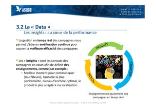 C O N S E I L D I G I T A L
A C H A T S M É D I A S
M É D I A S S O C I A U X
3.2 La « Data »
Les insights : au cœur de la performance
§ La gestion en temps réel des campagnes nous
permet d’être en amélioration continue pour
assurer la meilleure efficacité des campagnes
§ Les « insights » sont les constats des
campagnes en cours afin de définir des
enseignements, comme par exemple :
§ Meilleur moment pour communiquer
(Jour/Heure), bannière la plus
performante, niveau d’enchère optimal, le
produit le plus adapté à ma localisation…
Enseignement et ajustement des
campagnes en temps réel
Achats médias programmatique - le Real Time Bidding ou RTB
 