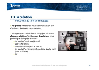 C O N S E I L D I G I T A L
A C H A T S M É D I A S
M É D I A S S O C I A U X
3.3 La création
Personnalisation du message
§ Adapter le contenu de votre communication afin
d’attirer et d’engager votre audience
§ Il est possible pour la même campagne de définir
plusieurs créations/déclinaisons de créations et de
pouvoir par exemple d’afficher :
§ Le produit/service déjà visité
§ Les bests sellers
§ L’adresse du magasin le proche
§ Le produit/service complémentaire à celui qu’il
vient d’acheter
§ Etc…
33Achats médias programmatique - le Real Time Bidding ou RTB
 