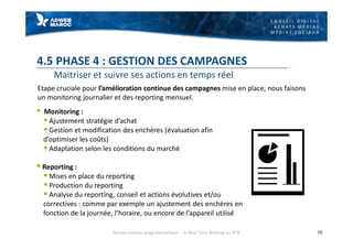 C O N S E I L D I G I T A L
A C H A T S M É D I A S
M É D I A S S O C I A U X
4.5 PHASE 4 : GESTION DES CAMPAGNES
Maitriser et suivre ses actions en temps réel
§ Monitoring :
§ Ajustement stratégie d’achat
§ Gestion et modification des enchères (évaluation afin
d’optimiser les coûts)
§ Adaptation selon les conditions du marché
§ Reporting :
§ Mises en place du reporting
§ Production du reporting
§ Analyse du reporting, conseil et actions évolutives et/ou
correctives : comme par exemple un ajustement des enchères en
fonction de la journée, l’horaire, ou encore de l’appareil utilisé
39
Etape cruciale pour l’amélioration continue des campagnes mise en place, nous faisons
un monitoring journalier et des reporting mensuel.
Achats médias programmatique - le Real Time Bidding ou RTB
 