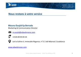 C O N S E I L D I G I T A L
A C H A T S M É D I A S
M É D I A S S O C I A U X
Nous restons à votre service
40
Mouna Ouajid Ep Berrada
Marketing & Communication Director
m.ouajid@adwebmaroc.com
+2126 00 03 04 54
Lot la Colline II, Immeuble Régence, n°17, Sidi Mâarouf, Casablanca
www.adwebmaroc.com
Achats médias programmatique - le Real Time Bidding ou RTB
 
