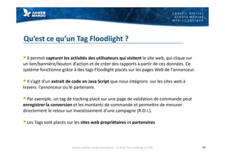 C O N S E I L D I G I T A L
A C H A T S M É D I A S
M É D I A S S O C I A U X
Qu’est ce qu’un Tag Floodlight ?
§ Il permet capturer les activités des utilisateurs qui visitent le site web, qui clique sur
un lien/bannière/bouton d’action et de créer des rapports à partir de ces données. Ce
système fonctionne grâce à des tags Floodlight placés sur les pages Web de l'annonceur.
§ Il s’agit d’un extrait de code en Java Script que nous intégrons sur les sites web à
travers l’annonceur ou le partenaire.
§ Par exemple, un tag de tracking placé sur une page de validation de commande peut
enregistrer la conversion et les montants de commande et permettre de mesurer
directement le retour sur investissement d’une campagne (R.O.I.).
§ Les Tags sont placés sur les sites web propriétaires et partenaires
44Achats médias programmatique - le Real Time Bidding ou RTB
 