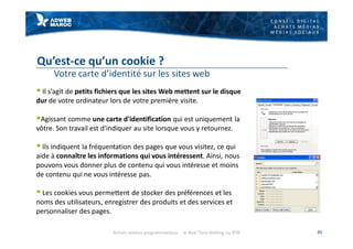 C O N S E I L D I G I T A L
A C H A T S M É D I A S
M É D I A S S O C I A U X
Qu’est-ce qu’un cookie ?
Votre carte d’identité sur les sites web
§ Il s’agit de petits fichiers que les sites Web mettent sur le disque
dur de votre ordinateur lors de votre première visite.
§Agissant comme une carte d'identification qui est uniquement la
vôtre. Son travail est d'indiquer au site lorsque vous y retournez.
§ Ils indiquent la fréquentation des pages que vous visitez, ce qui
aide à connaître les informations qui vous intéressent. Ainsi, nous
pouvons vous donner plus de contenu qui vous intéresse et moins
de contenu qui ne vous intéresse pas.
§ Les cookies vous permettent de stocker des préférences et les
noms des utilisateurs, enregistrer des produits et des services et
personnaliser des pages.
45Achats médias programmatique - le Real Time Bidding ou RTB
 