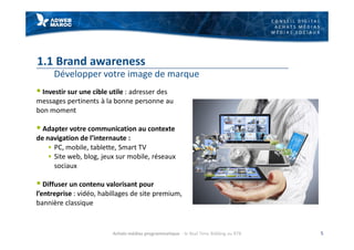 C O N S E I L D I G I T A L
A C H A T S M É D I A S
M É D I A S S O C I A U X
1.1 Brand awareness
Développer votre image de marque
§ Investir sur une cible utile : adresser des
messages pertinents à la bonne personne au
bon moment
§ Adapter votre communication au contexte
de navigation de l’internaute :
§ PC, mobile, tablette, Smart TV
§ Site web, blog, jeux sur mobile, réseaux
sociaux
§ Diffuser un contenu valorisant pour
l’entreprise : vidéo, habillages de site premium,
bannière classique
5Achats médias programmatique - le Real Time Bidding ou RTB
 