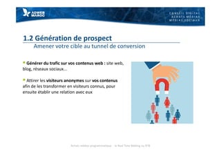 C O N S E I L D I G I T A L
A C H A T S M É D I A S
M É D I A S S O C I A U X
1.2 Génération de prospect
Amener votre cible au tunnel de conversion
§ Générer du trafic sur vos contenus web : site web,
blog, réseaux sociaux...
§ Attirer les visiteurs anonymes sur vos contenus
afin de les transformer en visiteurs connus, pour
ensuite établir une relation avec eux
Achats médias programmatique - le Real Time Bidding ou RTB
 