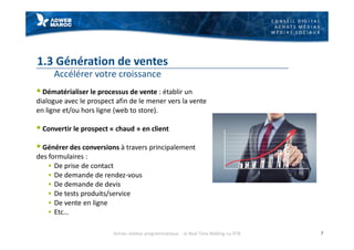 C O N S E I L D I G I T A L
A C H A T S M É D I A S
M É D I A S S O C I A U X
1.3 Génération de ventes
Accélérer votre croissance
§ Dématérialiser le processus de vente : établir un
dialogue avec le prospect afin de le mener vers la vente
en ligne et/ou hors ligne (web to store).
§ Convertir le prospect « chaud » en client
§ Générer des conversions à travers principalement
des formulaires :
§ De prise de contact
§ De demande de rendez-vous
§ De demande de devis
§ De tests produits/service
§ De vente en ligne
§ Etc…
7Achats médias programmatique - le Real Time Bidding ou RTB
 