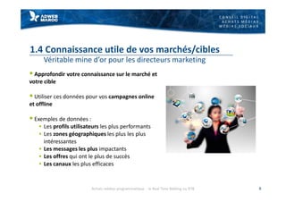 C O N S E I L D I G I T A L
A C H A T S M É D I A S
M É D I A S S O C I A U X
1.4 Connaissance utile de vos marchés/cibles
Véritable mine d’or pour les directeurs marketing
§ Approfondir votre connaissance sur le marché et
votre cible
§ Utiliser ces données pour vos campagnes online
et offline
§ Exemples de données :
§ Les profils utilisateurs les plus performants
§ Les zones géographiques les plus les plus
intéressantes
§ Les messages les plus impactants
§ Les offres qui ont le plus de succès
§ Les canaux les plus efficaces
8Achats médias programmatique - le Real Time Bidding ou RTB
 