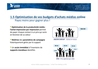 C O N S E I L D I G I T A L
A C H A T S M É D I A S
M É D I A S S O C I A U X
1.5 Optimisation de vos budgets d’achats médias online
Payez moins pour gagner plus !
§ Optimisation de la productivité média :
l’achat impression par impression permet
de payer chaque contact à un prix qui varie
en fonction de sa valeur
§ Maîtrise des paramètres de campagne
historiquement gérés par le support
§ Un accès immédiat à l’inventaire de
supports mondiaux identifiés
9
98 DH 42 DH 55 DH
10 DH
29 DH 15 DHS
950 DH
ANCIEN DISPLAY - Achat en masse
RTB – Prix optimal par cible
Achats médias programmatique - le Real Time Bidding ou RTB
 