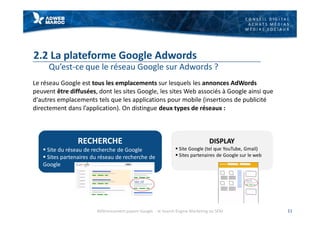 C O N S E I L D I G I T A L
A C H A T S M É D I A S
M É D I A S S O C I A U X
2.2 La plateforme Google Adwords
Qu’est-ce que le réseau Google sur Adwords ?
Le réseau Google est tous les emplacements sur lesquels les annonces AdWords
peuvent être diffusées, dont les sites Google, les sites Web associés à Google ainsi que
d'autres emplacements tels que les applications pour mobile (insertions de publicité
directement dans l’application). On distingue deux types de réseaux :
11
RECHERCHE
§ Site du réseau de recherche de Google
§ Sites partenaires du réseau de recherche de
Google
DISPLAY
§ Site Google (tel que YouTube, Gmail)
§ Sites partenaires de Google sur le web
Référencement payant Google - le Search Engine Marketing ou SEM
 