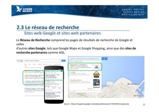 C O N S E I L D I G I T A L
A C H A T S M É D I A S
M É D I A S S O C I A U X
2.3 Le réseau de recherche
Sites web Google et sites web partenaires
Le Réseau de Recherche comprend les pages de résultats de recherche de Google et
celles
d'autres sites Google, tels que Google Maps et Google Shopping, ainsi que des sites de
recherche partenaires comme AOL.
12Source : https://support.google.com/adwords/answer/1752334?ctx=glossary
 