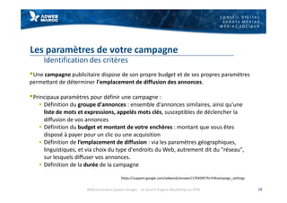 C O N S E I L D I G I T A L
A C H A T S M É D I A S
M É D I A S S O C I A U X
Les paramètres de votre campagne
Identification des critères
§Une campagne publicitaire dispose de son propre budget et de ses propres paramètres
permettant de déterminer l'emplacement de diffusion des annonces.
§Principaux paramètres pour définir une campagne :
§ Définition du groupe d'annonces : ensemble d'annonces similaires, ainsi qu'une
liste de mots et expressions, appelés mots clés, susceptibles de déclencher la
diffusion de vos annonces
§ Définition du budget et montant de votre enchères : montant que vous êtes
disposé à payer pour un clic ou une acquisition
§ Définition de l’emplacement de diffusion : via les paramètres géographiques,
linguistiques, et via choix du type d'endroits du Web, autrement dit du "réseau",
sur lesquels diffuser vos annonces.
§ Définition de la durée de la campagne
18
https://support.google.com/adwords/answer/1704395?hl=fr#campaign_settings
Référencement payant Google - le Search Engine Marketing ou SEM
 