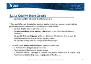C O N S E I L D I G I T A L
A C H A T S M É D I A S
M É D I A S S O C I A U X
3.1 Le Quality Score Google
Composantes et axes d’optimisation
§ Bien que la formule de calcul du score de qualité ne soit pas connue, on connait ses
principales composantes qui sont pour le réseau de recherche :
§ Le taux de clics obtenu par une annonce
§ La correspondance entre les mots clés achetés et les mots clés utilisés dans
l’annonce
§ La qualité de la landing page (présence des mots clés achetés dans la page de
destination et temps de chargement de cette page).
les performances passés du compte et de la campagne ...
§ Les principales voies d’optimisation du score de qualité sont :
§ la multiplication des groupes d’annonces
§ l’optimisation rédactionnelle des annonces
§ la définition de mots clés négatifs (qui mécaniquement font monter le taux de clics)
§ l’optimisation des landing pages ou pages de destination ....
19Référencement payant Google - le Search Engine Marketing ou SEM
 