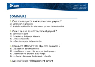 C O N S E I L D I G I T A L
A C H A T S M É D I A S
M É D I A S S O C I A U X
SOMMAIRE
1. Que vous apporte le référencement payant ?
1.1 Génération de prospects
1.2 Atteindre et identifier les internautes qui sont dans votre cible
2. Qu’est ce que le référencement payant ?
2.1 Définition du SEM
2.2 Présentation de Google Adwords
2.3 Le réseau recherche
2.4 Le fonctionnement de la recherche
3. Comment atteindre vos objectifs business ?
3.1 Le classement de votre annonce
3.2 Le quality score : mots clés, annonce, landing page…
3.3 La définition des enchères et du budget
3.4 Les formats d’annonce du réseau de recherche
4. Notre offre de référencement payant
 