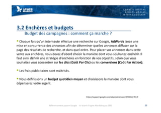C O N S E I L D I G I T A L
A C H A T S M É D I A S
M É D I A S S O C I A U X
3.2 Enchères et budgets
Budget des campagnes : comment ça marche ?
§ Chaque fois qu'un internaute effectue une recherche sur Google, AdWords lance une
mise en concurrence des annonces afin de déterminer quelles annonces diffuser sur la
page des résultats de recherche, et dans quel ordre. Pour placer vos annonces dans cette
vente aux enchères, vous devez d'abord choisir la manière dont vous souhaitez enchérir. Il
faut ainsi définir une stratégie d'enchères en fonction de vos objectifs, selon que vous
souhaitez vous concentrer sur les clics (Coût Par Clic) ou les conversions (Coût Par Action).
§ Les frais publicitaires sont maitrisés.
§ Nous définissons un budget quotidien moyen et choisissons la manière dont vous
dépenserez votre argent.
20
https://support.google.com/adwords/answer/1704424?hl=fr
Référencement payant Google - le Search Engine Marketing ou SEM
 