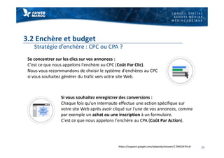 C O N S E I L D I G I T A L
A C H A T S M É D I A S
M É D I A S S O C I A U X
3.2 Enchère et budget
Stratégie d’enchère : CPC ou CPA ?
Se concentrer sur les clics sur vos annonces :
C'est ce que nous appelons l'enchère au CPC (Coût Par Clic).
Nous vous recommandons de choisir le système d'enchères au CPC
si vous souhaitez générer du trafic vers votre site Web.
21
Si vous souhaitez enregistrer des conversions :
Chaque fois qu'un internaute effectue une action spécifique sur
votre site Web après avoir cliqué sur l'une de vos annonces, comme
par exemple un achat ou une inscription à un formulaire.
C'est ce que nous appelons l'enchère au CPA (Coût Par Action).
https://support.google.com/adwords/answer/1704424?hl=fr
 