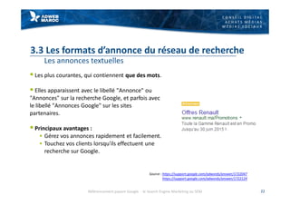 C O N S E I L D I G I T A L
A C H A T S M É D I A S
M É D I A S S O C I A U X
3.3 Les formats d’annonce du réseau de recherche
Les annonces textuelles
§ Les plus courantes, qui contiennent que des mots.
§ Elles apparaissent avec le libellé "Annonce" ou
"Annonces" sur la recherche Google, et parfois avec
le libellé "Annonces Google" sur les sites
partenaires.
§ Principaux avantages :
§ Gérez vos annonces rapidement et facilement.
§ Touchez vos clients lorsqu'ils effectuent une
recherche sur Google.
22
Source : https://support.google.com/adwords/answer/1722047
https://support.google.com/adwords/answer/1722124
Référencement payant Google - le Search Engine Marketing ou SEM
 