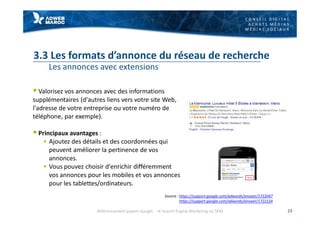 C O N S E I L D I G I T A L
A C H A T S M É D I A S
M É D I A S S O C I A U X
3.3 Les formats d’annonce du réseau de recherche
Les annonces avec extensions
§ Valorisez vos annonces avec des informations
supplémentaires (d'autres liens vers votre site Web,
l'adresse de votre entreprise ou votre numéro de
téléphone, par exemple).
§ Principaux avantages :
§ Ajoutez des détails et des coordonnées qui
peuvent améliorer la pertinence de vos
annonces.
§ Vous pouvez choisir d'enrichir différemment
vos annonces pour les mobiles et vos annonces
pour les tablettes/ordinateurs.
23
Source : https://support.google.com/adwords/answer/1722047
https://support.google.com/adwords/answer/1722124
Référencement payant Google - le Search Engine Marketing ou SEM
 